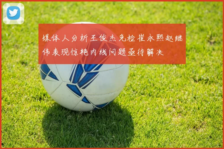 媒体人分析王俊杰免检崔永熙赵继伟表现惊艳内线问题亟待解决