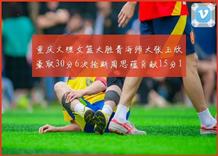 重庆文理女篮大胜青海师大张玉欣豪取30分6次抢断周思蕴贡献15分14篮板10助攻