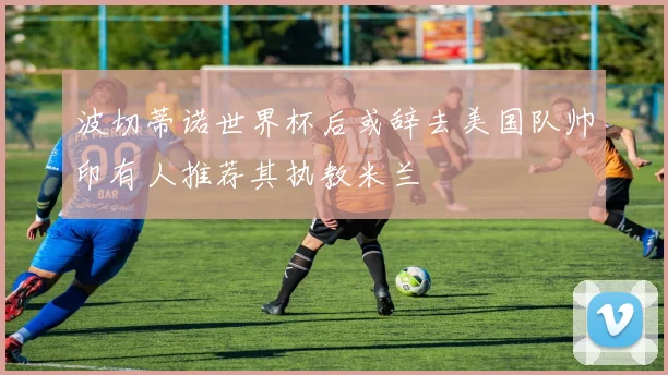 波切蒂诺世界杯后或辞去美国队帅印有人推荐其执教米兰