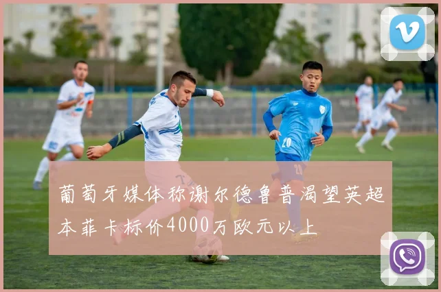 葡萄牙媒体称谢尔德鲁普渴望英超本菲卡标价4000万欧元以上