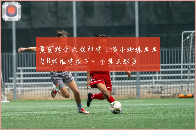 夏窗转会大戏即将上演小蜘蛛库库与B席谁将成下一个焦点球员