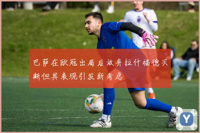 巴萨在欧冠出局后放弃拉什福德买断但其表现引发新考虑