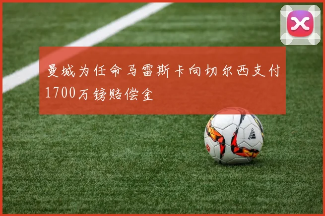 曼城为任命马雷斯卡向切尔西支付1700万镑赔偿金