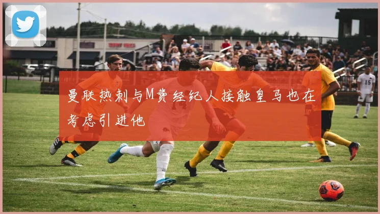 曼联热刺与M费经纪人接触皇马也在考虑引进他