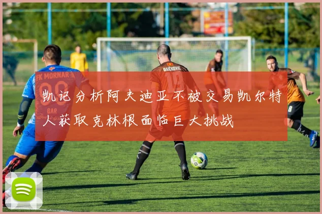凯记分析阿夫迪亚不被交易凯尔特人获取克林根面临巨大挑战