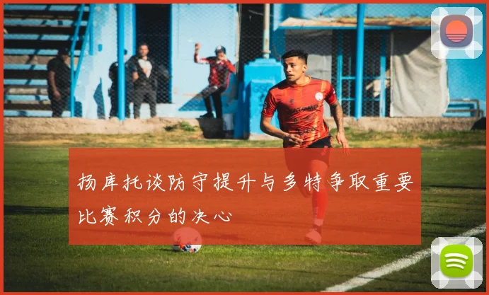 扬库托谈防守提升与多特争取重要比赛积分的决心