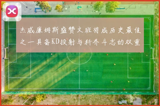 杰威廉姆斯盛赞文班将成历史最佳之一具备KD投射与科乔斗志的双重优势
