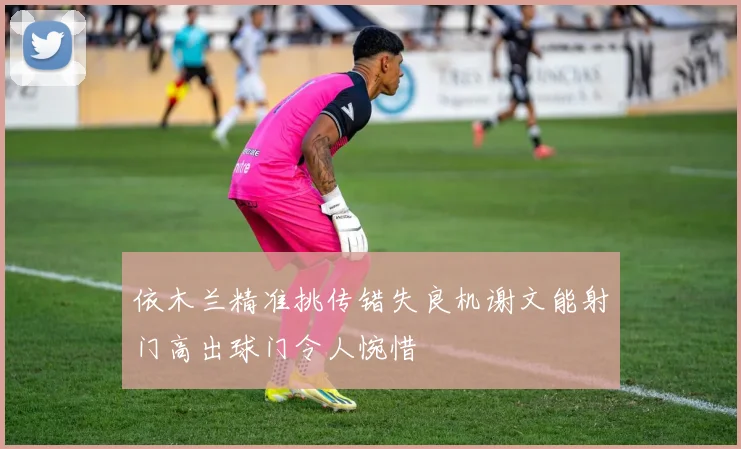 依木兰精准挑传错失良机谢文能射门高出球门令人惋惜